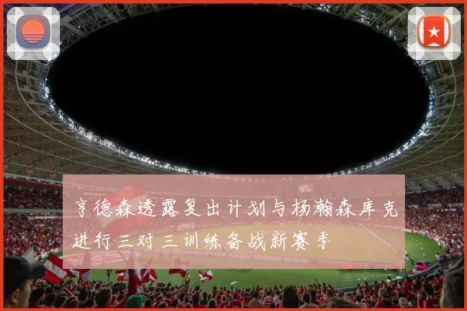 亨德森透露复出计划与杨瀚森库克进行三对三训练备战新赛季