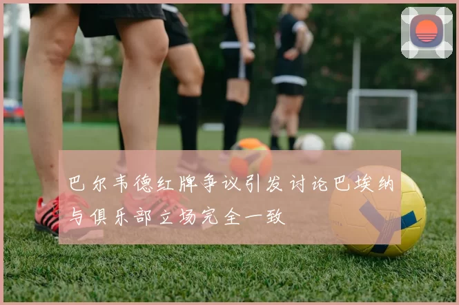巴尔韦德红牌争议引发讨论巴埃纳与俱乐部立场完全一致