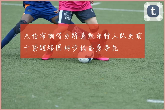 杰伦布朗得分跻身凯尔特人队史前十紧随塔图姆步伐奋勇争先