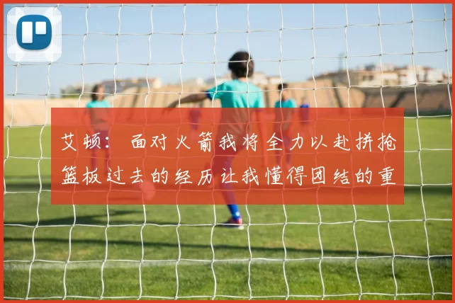 艾顿：面对火箭我将全力以赴拼抢篮板过去的经历让我懂得团结的重要性