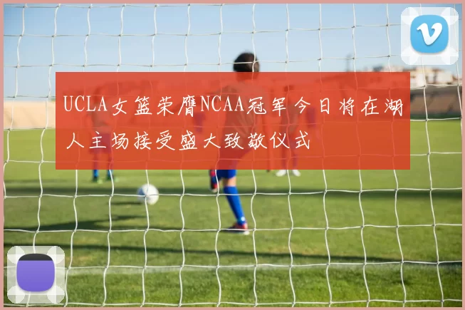 UCLA女篮荣膺NCAA冠军今日将在湖人主场接受盛大致敬仪式