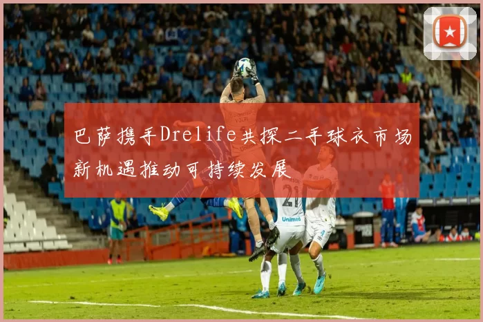 巴萨携手Drelife共探二手球衣市场新机遇推动可持续发展