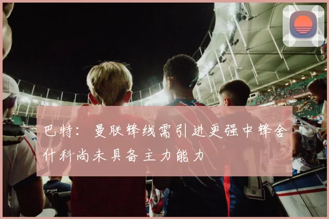 巴特：曼联锋线需引进更强中锋舍什科尚未具备主力能力