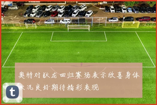 奥特对狄龙回归赛场表示欣喜身体状况良好期待精彩表现